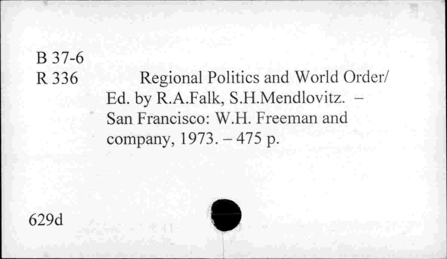 ﻿B 37-6
R 336 Regional Politics and World Order/ Ed. by R.A.Falk, S.H.Mendlovitz. -San Francisco: W.H. Freeman and company, 1973. - 475 p.
629d